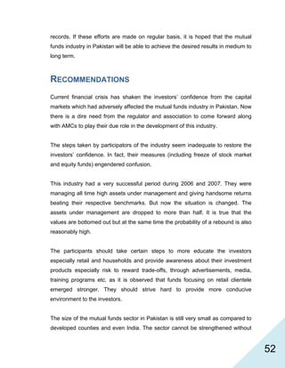   52
records. If these efforts are made on regular basis, it is hoped that the mutual
funds industry in Pakistan will be able to achieve the desired results in medium to
long term.
RECOMMENDATIONS
Current financial crisis has shaken the investors’ confidence from the capital
markets which had adversely affected the mutual funds industry in Pakistan. Now
there is a dire need from the regulator and association to come forward along
with AMCs to play their due role in the development of this industry.
The steps taken by participators of the industry seem inadequate to restore the
investors’ confidence. In fact, their measures (including freeze of stock market
and equity funds) engendered confusion.
This industry had a very successful period during 2006 and 2007. They were
managing all time high assets under management and giving handsome returns
beating their respective benchmarks. But now the situation is changed. The
assets under management are dropped to more than half. It is true that the
values are bottomed out but at the same time the probability of a rebound is also
reasonably high.
The participants should take certain steps to more educate the investors
especially retail and households and provide awareness about their investment
products especially risk to reward trade-offs, through advertisements, media,
training programs etc. as it is observed that funds focusing on retail clientele
emerged stronger. They should strive hard to provide more conducive
environment to the investors.
The size of the mutual funds sector in Pakistan is still very small as compared to
developed counties and even India. The sector cannot be strengthened without
 