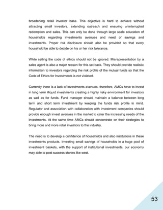   53
broadening retail investor base. This objective is hard to achieve without
attracting small investors, extending outreach and ensuring uninterrupted
redemption and sales. This can only be done through large scale education of
households regarding investments avenues and need of savings and
investments. Proper risk disclosure should also be provided so that every
household be able to decide on his or her risk tolerance.
While selling the code of ethics should not be ignored. Misrepresentation by a
sales agent is also a major reason for this set back. They should provide realistic
information to investors regarding the risk profile of the mutual funds so that the
Code of Ethics for Investments is not violated.
Currently there is a lack of investments avenues, therefore, AMCs have to invest
in long term illiquid investments creating a highly risky environment for investors
as well as for funds. Fund manager should maintain a balance between long
term and short term investment by keeping the funds risk profile in mind.
Regulator and association with collaboration with investment companies should
provide enough invest avenues in the market to cater the increasing needs of the
investments. At the same time AMCs should concentrate on their strategies to
bring more and more retail investors to the industry.
The need is to develop a confidence of households and also institutions in these
investments products. Investing small savings of households in a huge pool of
investment baskets, with the support of institutional investments, our economy
may able to post success stories like west.
 