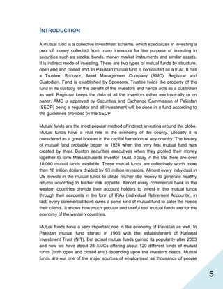   5
INTRODUCTION
A mutual fund is a collective investment scheme, which specializes in investing a
pool of money collected from many investors for the purpose of investing in
securities such as stocks, bonds, money market instruments and similar assets.
It is indirect mode of investing. There are two types of mutual funds by structure,
open end and closed end. In Pakistan mutual fund is constituted as a trust. It has
a Trustee, Sponsor, Asset Management Company (AMC), Registrar and
Custodian. Fund is established by Sponsors. Trustee holds the property of the
fund in its custody for the benefit of the investors and hence acts as a custodian
as well. Registrar keeps the data of all the investors either electronically or on
paper. AMC is approved by Securities and Exchange Commission of Pakistan
(SECP) being a regulator and all investment will be done in a fund according to
the guidelines provided by the SECP.
Mutual funds are the most popular method of indirect investing around the globe.
Mutual funds have a vital role in the economy of the county. Globally it is
considered as a great booster in the capital formation of any country. The history
of mutual fund probably began in 1924 when the very first mutual fund was
created by three Boston securities executives when they pooled their money
together to form Massachusetts Investor Trust. Today in the US there are over
10,000 mutual funds available. These mutual funds are collectively worth more
than 10 trillion dollars divided by 93 million investors. Almost every individual in
US invests in the mutual funds to utilize his/her idle money to generate healthy
returns according to his/her risk appetite. Almost every commercial bank in the
western countries provide their account holders to invest in the mutual funds
through their accounts in the form of IRAs (Individual Retirement Accounts), in
fact, every commercial bank owns a some kind of mutual fund to cater the needs
their clients. It shows how much popular and useful tool mutual funds are for the
economy of the western countries.
Mutual funds have a very important role in the economy of Pakistan as well. In
Pakistan mutual fund started in 1966 with the establishment of National
Investment Trust (NIT). But actual mutual funds gained its popularity after 2003
and now we have about 28 AMCs offering about 120 different kinds of mutual
funds (both open and closed end) depending upon the investors needs. Mutual
funds are our one of the major sources of employment as thousands of people
 