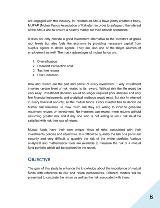   6
are engaged with this industry. In Pakistan all AMCs have jointly created a body,
MUFAP (Mutual Funds Association of Pakistan) in order to safeguard the interest
of the AMCs and to ensure a healthy market for their smooth operations.
It does not only provide a good investment alternative to the investors at grass
root levels but also fuels the economy by providing necessary capital from
surplus agents to deficit agents. They are also one of the major sources of
employment as well. The major advantages of mutual funds are:
1. Diversification
2. Reduced transaction cost
3. Tax free returns
4. Risk Reduction
Risk and reward are the part and parcel of every investment. Every investment
involves certain level of risk related to its reward. Without risk the life would be
very easy. Investment decision would no longer required prior analysis and only
few financial instruments and analytical methods would exist. But risk in inherent
in every financial security, so the mutual funds. Every investor has to decide on
his/her risk tolerance i.e. how much risk they are willing to incur to generate
maximum returns on investment. No investors can expect more returns without
assuming greater risk and if any one who is not willing to incur risk must be
satisfied with risk free rate of return.
Mutual funds have their own unique kinds of risks associated with their
investments policies and objectives. It is difficult to quantify the risk of a particular
security and very difficult to quantify the risk of the entire portfolio. Various
analytical and mathematical tools are available to measure the risk of a mutual
fund portfolio which will be explored in the report.
OBJECTIVE
The goal of this study to enhance the knowledge about the importance of mutual
funds with reference to risk and return perspectives. Different models will be
presented to calculate the return as well as the risk associated with them.
 