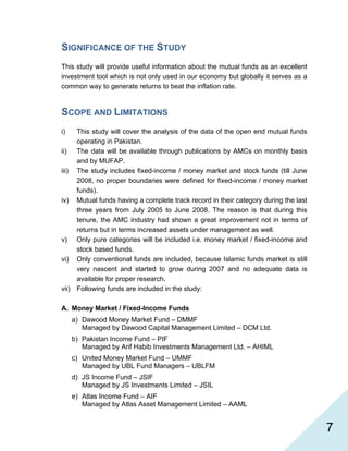   7
SIGNIFICANCE OF THE STUDY
This study will provide useful information about the mutual funds as an excellent
investment tool which is not only used in our economy but globally it serves as a
common way to generate returns to beat the inflation rate.
SCOPE AND LIMITATIONS
i) This study will cover the analysis of the data of the open end mutual funds
operating in Pakistan.
ii) The data will be available through publications by AMCs on monthly basis
and by MUFAP.
iii) The study includes fixed-income / money market and stock funds (till June
2008, no proper boundaries were defined for fixed-income / money market
funds).
iv) Mutual funds having a complete track record in their category during the last
three years from July 2005 to June 2008. The reason is that during this
tenure, the AMC industry had shown a great improvement not in terms of
returns but in terms increased assets under management as well.
v) Only pure categories will be included i.e. money market / fixed-income and
stock based funds.
vi) Only conventional funds are included, because Islamic funds market is still
very nascent and started to grow during 2007 and no adequate data is
available for proper research.
vii) Following funds are included in the study:
A. Money Market / Fixed-Income Funds
a) Dawood Money Market Fund – DMMF
Managed by Dawood Capital Management Limited – DCM Ltd.
b) Pakistan Income Fund – PIF
Managed by Arif Habib Investments Management Ltd. – AHIML
c) United Money Market Fund – UMMF
Managed by UBL Fund Managers – UBLFM
d) JS Income Fund – JSIF
Managed by JS Investments Limited – JSIL
e) Atlas Income Fund – AIF
Managed by Atlas Asset Management Limited – AAML
 