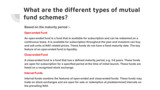 What are the different types of mutual
fund schemes?
Based on the maturity period :-
Open-ended Fund
An open-ended fund is a fund that is available for subscription and can be redeemed on a
continuous basis. It is available for subscription throughout the year and investors can buy
and sell units at NAV related prices. These funds do not have a fixed maturity date. The key
feature of an open-ended fund is liquidity.
Close-ended Fund
A close-ended fund is a fund that has a defined maturity period, e.g. 3-6 years. These funds
are open for subscription for a specified period at the time of initial launch. These funds are
listed on a recognized stock exchange.
Interval Funds
Interval funds combine the features of open-ended and close-ended funds. These funds may
trade on stock exchanges and are open for sale or redemption at predetermined intervals on
the prevailing NAV.
 