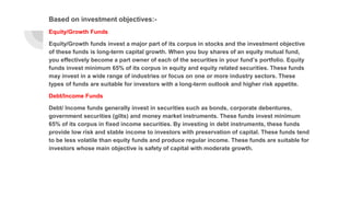 Based on investment objectives:-
Equity/Growth Funds
Equity/Growth funds invest a major part of its corpus in stocks and the investment objective
of these funds is long-term capital growth. When you buy shares of an equity mutual fund,
you effectively become a part owner of each of the securities in your fund’s portfolio. Equity
funds invest minimum 65% of its corpus in equity and equity related securities. These funds
may invest in a wide range of industries or focus on one or more industry sectors. These
types of funds are suitable for investors with a long-term outlook and higher risk appetite.
Debt/Income Funds
Debt/ Income funds generally invest in securities such as bonds, corporate debentures,
government securities (gilts) and money market instruments. These funds invest minimum
65% of its corpus in fixed income securities. By investing in debt instruments, these funds
provide low risk and stable income to investors with preservation of capital. These funds tend
to be less volatile than equity funds and produce regular income. These funds are suitable for
investors whose main objective is safety of capital with moderate growth.
 