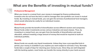What are the Benefits of investing in mutual funds?
Professional Management
When you invest in a mutual fund, your money is managed by finance professionals.
Investors who do not have the time or skill to manage their own portfolio can invest in mutual
funds. By investing in mutual funds, you can gain the services of professional fund managers,
which would otherwise be costly for an individual investor.
Diversification
Mutual funds provide the benefit of diversification across different sectors and companies.
Mutual funds widen investments across various industries and asset classes. Thus, by
investing in a mutual fund, you can gain from the benefits of diversification and asset
allocation, without investing a large amount of money that would be required to build an
individual portfolio.
Liquidity
Mutual funds are usually very liquid investments. Unless they have a pre-specified lock-in
period, your money is available to you anytime you want subject to exit load, if any. Normally
funds take a couple of days for returning your money to you. Since they are well integrated
with the banking system, most funds can transfer the money directly to your bank account.
 