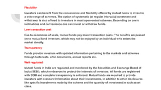 Flexibility
Investors can benefit from the convenience and flexibility offered by mutual funds to invest in
a wide range of schemes. The option of systematic (at regular intervals) investment and
withdrawal is also offered to investors in most open-ended schemes. Depending on one’s
inclinations and convenience one can invest or withdraw funds.
Low transaction cost
Due to economies of scale, mutual funds pay lower transaction costs. The benefits are passed
on to mutual fund investors, which may not be enjoyed by an individual who enters the
market directly.
Transparency
Funds provide investors with updated information pertaining to the markets and schemes
through factsheets, offer documents, annual reports etc.
Well regulated
Mutual funds in India are regulated and monitored by the Securities and Exchange Board of
India (SEBI), which endeavors to protect the interests of investors. All funds are registered
with SEBI and complete transparency is enforced. Mutual funds are required to provide
investors with standard information about their investments, in addition to other disclosures
like specific investments made by the scheme and the quantity of investment in each asset
class.
 