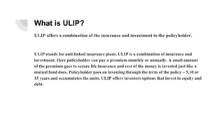 What is ULIP?
ULIP stands for unit linked insurance plans. ULIP is a combination of insurance and
investment. Here policyholder can pay a premium monthly or annually. A small amount
of the premium goes to secure life insurance and rest of the money is invested just like a
mutual fund does. Policyholder goes on investing through the term of the policy – 5,10 or
15 years and accumulates the units. ULIP offers investors options that invest in equity and
debt.
ULIP offers a combination of the insurance and investment to the policyholder.
 