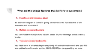 What are the unique features that it offers to customers?
1. Investment and Insurance cover
it’s a two-in-one plan in terms of giving an individual the twin benefits of life
insurance and investment.
1. Multiple investment options
You can invest in multiple fund options based on your life stage needs and risk
profile.
1. Transparency and tax benefits
You know what is the amount you are paying for the various benefits and you will
also get tax benefits under section 80 C & 10(10D) as per prevailing tax laws.
 