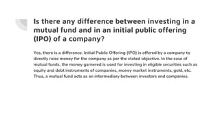 Is there any difference between investing in a
mutual fund and in an initial public offering
(IPO) of a company?
Yes, there is a difference. Initial Public Offering (IPO) is offered by a company to
directly raise money for the company as per the stated objective. In the case of
mutual funds, the money garnered is used for investing in eligible securities such as
equity and debt instruments of companies, money market instruments, gold, etc.
Thus, a mutual fund acts as an intermediary between investors and companies.
 