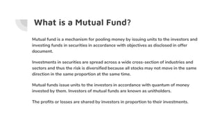 What is a Mutual Fund?
Mutual fund is a mechanism for pooling money by issuing units to the investors and
investing funds in securities in accordance with objectives as disclosed in offer
document.
Investments in securities are spread across a wide cross-section of industries and
sectors and thus the risk is diversified because all stocks may not move in the same
direction in the same proportion at the same time.
Mutual funds issue units to the investors in accordance with quantum of money
invested by them. Investors of mutual funds are known as unitholders.
The profits or losses are shared by investors in proportion to their investments.
 