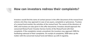 How can investors redress their complaints?
Investors would find the name of contact person in the offer document of the mutual fund
scheme who they may approach in case of any query, complaints or grievances. Trustees
of a mutual fund monitor the activities of the mutual fund. The names of the directors of
AMC and trustees are also given in the offer documents. Investors should approach the
concerned Mutual Fund / Investor Service Centre of the Mutual Fund with their
complaints. If the complaints remain unresolved, the investors may approach SEBI for
facilitating redressal of their complaints. On receipt of complaints, SEBI takes up the
matter with the concerned mutual fund and follows up with it regularly.
 