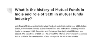 What is the history of Mutual Funds in
India and role of SEBI in mutual funds
industry?
Unit Trust of India was the first mutual fund set up in India in the year 1963. In late
1980s, Government allowed public sector banks and institutions to set up mutual
funds. In the year 1992, Securities and Exchange Board of India (SEBI) Act was
passed. The objectives of SEBI are – to protect the interest of investors in securities
and to promote the development of and to regulate the securities market.
 
