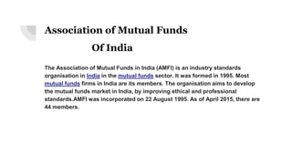 Association of Mutual Funds
Of India
The Association of Mutual Funds in India (AMFI) is an industry standards
organisation in India in the mutual funds sector. It was formed in 1995. Most
mutual funds firms in India are its members. The organisation aims to develop
the mutual funds market in India, by improving ethical and professional
standards.AMFI was incorporated on 22 August 1995. As of April 2015, there are
44 members.
 