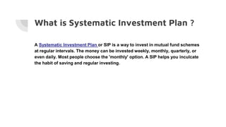 What is Systematic Investment Plan ?
A Systematic Investment Plan or SIP is a way to invest in mutual fund schemes
at regular intervals. The money can be invested weekly, monthly, quarterly, or
even daily. Most people choose the 'monthly' option. A SIP helps you inculcate
the habit of saving and regular investing.
 