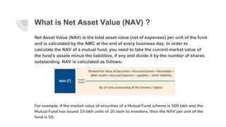 What is Net Asset Value (NAV) ?
Net Asset Value (NAV) is the total asset value (net of expenses) per unit of the fund
and is calculated by the AMC at the end of every business day. In order to
calculate the NAV of a mutual fund, you need to take the current market value of
the fund's assets minus the liabilities, if any and divide it by the number of shares
outstanding. NAV is calculated as follows:
For example, if the market value of securities of a Mutual Fund scheme is 500 lakh and the
Mutual Fund has issued 10 lakh units of 10 each to investors, then the NAV per unit of the
fund is 50.
 