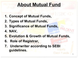 About Mutual Fund
1. Concept of Mutual Funds,
2. Types of Mutual Funds,
3. Significance of Mutual Funds,
4. NAV,
5. Evolution & Growth of Mutual Funds,
6. Role of Registrar,
7. Underwriter according to SEBI
guidelines.
1
 