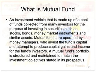 What is Mutual Fund
• An investment vehicle that is made up of a pool
of funds collected from many investors for the
purpose of investing in securities such as
stocks, bonds, money market instruments and
similar assets. Mutual funds are operated by
money managers, who invest the fund's capital
and attempt to produce capital gains and income
for the fund's investors. A mutual fund's portfolio
is structured and maintained to match the
investment objectives stated in its prospectus.
11
 