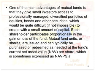 • One of the main advantages of mutual funds is
that they give small investors access to
professionally managed, diversified portfolios of
equities, bonds and other securities, which
would be quite difficult (if not impossible) to
create with a small amount of capital. Each
shareholder participates proportionally in the
gain or loss of the fund. Mutual fund units, or
shares, are issued and can typically be
purchased or redeemed as needed at the fund's
current net asset value (NAV) per share, which
is sometimes expressed as NAVPS.a
12
 