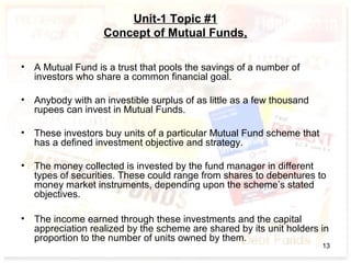 Unit-1 Topic #1
Concept of Mutual Funds,
• A Mutual Fund is a trust that pools the savings of a number of
investors who share a common financial goal.
• Anybody with an investible surplus of as little as a few thousand
rupees can invest in Mutual Funds.
• These investors buy units of a particular Mutual Fund scheme that
has a defined investment objective and strategy.
• The money collected is invested by the fund manager in different
types of securities. These could range from shares to debentures to
money market instruments, depending upon the scheme’s stated
objectives.
• The income earned through these investments and the capital
appreciation realized by the scheme are shared by its unit holders in
proportion to the number of units owned by them.
13
 