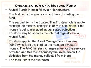 Organization of a Mutual Fund
• Mutual Funds in India follow a 4-tier structure.
• The first tier is the sponsor who thinks of starting the
fund.
• The second tier is the trustee. The Trustees role is not to
manage the money. Their job is only to see, whether the
money is being managed as per stated objectives.
Trustees may be seen as the internal regulators of a
mutual fund.
• Trustees appoint the Asset Management Company
(AMC) who form the third tier, to manage investor’s
money. The AMC in return charges a fee for the services
provided and this fee is borne by the investors as it is
deducted from the money collected from them
• The forth tier is the custodian
17
 