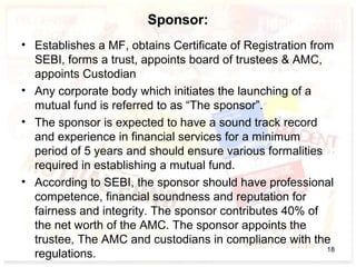 Sponsor:
• Establishes a MF, obtains Certificate of Registration from
SEBI, forms a trust, appoints board of trustees & AMC,
appoints Custodian
• Any corporate body which initiates the launching of a
mutual fund is referred to as “The sponsor”.
• The sponsor is expected to have a sound track record
and experience in financial services for a minimum
period of 5 years and should ensure various formalities
required in establishing a mutual fund.
• According to SEBI, the sponsor should have professional
competence, financial soundness and reputation for
fairness and integrity. The sponsor contributes 40% of
the net worth of the AMC. The sponsor appoints the
trustee, The AMC and custodians in compliance with the
regulations. 18
 