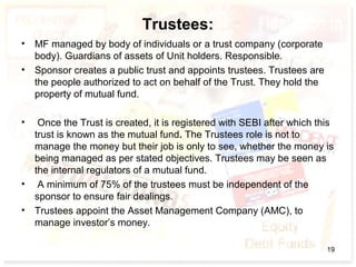 Trustees:
• MF managed by body of individuals or a trust company (corporate
body). Guardians of assets of Unit holders. Responsible.
• Sponsor creates a public trust and appoints trustees. Trustees are
the people authorized to act on behalf of the Trust. They hold the
property of mutual fund.
• Once the Trust is created, it is registered with SEBI after which this
trust is known as the mutual fund. The Trustees role is not to
manage the money but their job is only to see, whether the money is
being managed as per stated objectives. Trustees may be seen as
the internal regulators of a mutual fund.
• A minimum of 75% of the trustees must be independent of the
sponsor to ensure fair dealings.
• Trustees appoint the Asset Management Company (AMC), to
manage investor’s money.
19
 
