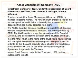 Asset Management Company (AMC)
Investment Manager of Trust. Under the supervision of Board
of Directors, Trustees, SEBI. Floates & manages different
schemes.
• Trustees appoint the Asset Management Company (AMC), to
manage investor’s money. The AMC in return charges a fee for the
services provided and this fee is borne by the investors as it is
deducted from the money collected from them.
• The AMC’s Board of Directors must have at least 50% of Directors
who are independent directors. The AMC has to be approved by
SEBI. The AMC functions under the supervision of it’s Board of
Directors, and also under the direction of the Trustees and SEBI.
• It is the AMC, which in the name of the Trust, floats new schemes
and manage these schemes by buying and selling securities. In
order to do this the AMC needs to follow all rules and regulations
prescribed by SEBI and as per the Investment Management
Agreement it signs with the Trustees.
• Mutual Fund: Formed under Indian Trusts Act, 1982. Invites
subscriptions to units. 20
 