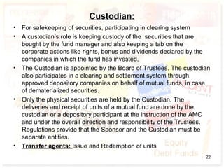 Custodian:
• For safekeeping of securities, participating in clearing system
• A custodian’s role is keeping custody of the securities that are
bought by the fund manager and also keeping a tab on the
corporate actions like rights, bonus and dividends declared by the
companies in which the fund has invested.
• The Custodian is appointed by the Board of Trustees. The custodian
also participates in a clearing and settlement system through
approved depository companies on behalf of mutual funds, in case
of dematerialized securities.
• Only the physical securities are held by the Custodian. The
deliveries and receipt of units of a mutual fund are done by the
custodian or a depository participant at the instruction of the AMC
and under the overall direction and responsibility of the Trustees.
Regulations provide that the Sponsor and the Custodian must be
separate entities.
• Transfer agents: Issue and Redemption of units
22
 