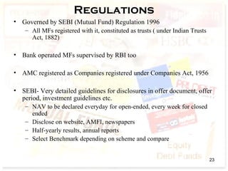 Regulations
• Governed by SEBI (Mutual Fund) Regulation 1996
– All MFs registered with it, constituted as trusts ( under Indian Trusts
Act, 1882)
• Bank operated MFs supervised by RBI too
• AMC registered as Companies registered under Companies Act, 1956
• SEBI- Very detailed guidelines for disclosures in offer document, offer
period, investment guidelines etc.
– NAV to be declared everyday for open-ended, every week for closed
ended
– Disclose on website, AMFI, newspapers
– Half-yearly results, annual reports
– Select Benchmark depending on scheme and compare
23
 
