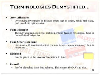 Terminologies Demystified…
• Asset Allocation
– Diversifying investments in different assets such as stocks, bonds, real estate,
cash in order to optimize risk.
• Fund Manager
– The individual responsible for making portfolio decision for a mutual fund, in
line with fund’s objective.
• Fund Offer Document
– Document with investment objectives, risk factors, expenses summary, how to
invest etc.
• Dividend
– Profits given to the investor from time to time.
• Growth
– Profits ploughed back into scheme. This causes the NAV to rise.
24
 