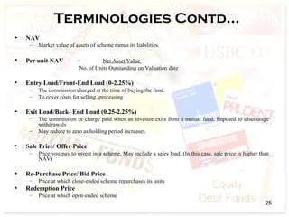 Terminologies Contd…
• NAV
– Market value of assets of scheme minus its liabilities.
• Per unit NAV = Net Asset Value
No. of Units Outstanding on Valuation date
• Entry Load/Front-End Load (0-2.25%)
– The commission charged at the time of buying the fund.
– To cover costs for selling, processing
• Exit Load/Back- End Load (0.25-2.25%)
– The commission or charge paid when an investor exits from a mutual fund. Imposed to discourage
withdrawals
– May reduce to zero as holding period increases.
• Sale Price/ Offer Price
– Price you pay to invest in a scheme. May include a sales load. (In this case, sale price is higher than
NAV)
• Re-Purchase Price/ Bid Price
– Price at which close-ended scheme repurchases its units
• Redemption Price
– Price at which open-ended scheme
25
 