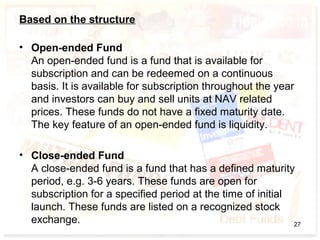 Based on the structure
• Open-ended Fund
An open-ended fund is a fund that is available for
subscription and can be redeemed on a continuous
basis. It is available for subscription throughout the year
and investors can buy and sell units at NAV related
prices. These funds do not have a fixed maturity date.
The key feature of an open-ended fund is liquidity.
• Close-ended Fund
A close-ended fund is a fund that has a defined maturity
period, e.g. 3-6 years. These funds are open for
subscription for a specified period at the time of initial
launch. These funds are listed on a recognized stock
exchange. 27
 