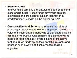 • Interval Funds
Interval funds combine the features of open-ended and
close-ended funds. These funds may trade on stock
exchanges and are open for sale or redemption at
predetermined intervals on the prevailing NAV.
• Conservative fund Scheme: a scheme that aims at
providing a reasonable rate of return, protecting the
value of investment and achieving capital appreciation is
called a conservative fund scheme. It is also known as
middle of road funds as it offers a blend of the above
features. Such funds divide their portfolio in stocks and
bonds in such a way that it achieves the desired
objective
28
 