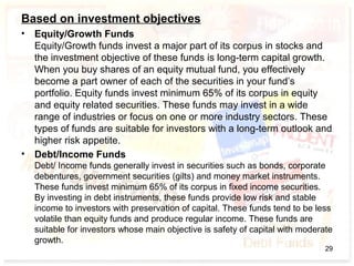 Based on investment objectives
• Equity/Growth Funds
Equity/Growth funds invest a major part of its corpus in stocks and
the investment objective of these funds is long-term capital growth.
When you buy shares of an equity mutual fund, you effectively
become a part owner of each of the securities in your fund’s
portfolio. Equity funds invest minimum 65% of its corpus in equity
and equity related securities. These funds may invest in a wide
range of industries or focus on one or more industry sectors. These
types of funds are suitable for investors with a long-term outlook and
higher risk appetite.
• Debt/Income Funds
Debt/ Income funds generally invest in securities such as bonds, corporate
debentures, government securities (gilts) and money market instruments.
These funds invest minimum 65% of its corpus in fixed income securities.
By investing in debt instruments, these funds provide low risk and stable
income to investors with preservation of capital. These funds tend to be less
volatile than equity funds and produce regular income. These funds are
suitable for investors whose main objective is safety of capital with moderate
growth.
29
 