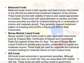 • Balanced Funds
Balanced funds invest in both equities and fixed income instruments
in line with the pre-determined investment objective of the scheme.
These funds provide both stability of returns and capital appreciation
to investors. These funds with equal allocation to equities and fixed
income securities are ideal for investors looking for a combination of
income and moderate growth. They generally have an investment
pattern of investing around 60% in Equity and 40% in Debt
instruments.
• Money Market/ Liquid Funds
Money market/ Liquid funds invest in safer short-term instruments
such as Treasury Bills, Certificates of Deposit and Commercial
Paper for a period of less than 91 days. The aim of Money Market
/Liquid Funds is to provide easy liquidity, preservation of capital and
moderate income. These funds are ideal for corporate and individual
investors looking for moderate returns on their surplus funds.
• Gilt Funds
Gilt funds invest exclusively in government securities. Although
these funds carry no credit risk, they are associated with interest
rate risk. These funds are safer as they invest in government
30
 