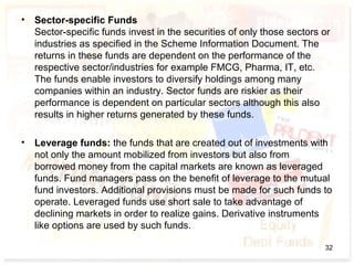 • Sector-specific Funds
Sector-specific funds invest in the securities of only those sectors or
industries as specified in the Scheme Information Document. The
returns in these funds are dependent on the performance of the
respective sector/industries for example FMCG, Pharma, IT, etc.
The funds enable investors to diversify holdings among many
companies within an industry. Sector funds are riskier as their
performance is dependent on particular sectors although this also
results in higher returns generated by these funds.
• Leverage funds: the funds that are created out of investments with
not only the amount mobilized from investors but also from
borrowed money from the capital markets are known as leveraged
funds. Fund managers pass on the benefit of leverage to the mutual
fund investors. Additional provisions must be made for such funds to
operate. Leveraged funds use short sale to take advantage of
declining markets in order to realize gains. Derivative instruments
like options are used by such funds.
32
 