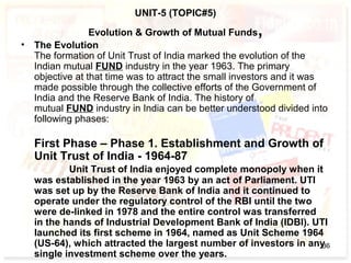 UNIT-5 (TOPIC#5)
Evolution & Growth of Mutual Funds,
• The Evolution
The formation of Unit Trust of India marked the evolution of the
Indian mutual FUND industry in the year 1963. The primary
objective at that time was to attract the small investors and it was
made possible through the collective efforts of the Government of
India and the Reserve Bank of India. The history of
mutual FUND industry in India can be better understood divided into
following phases:
First Phase – Phase 1. Establishment and Growth of
Unit Trust of India - 1964-87
Unit Trust of India enjoyed complete monopoly when it
was established in the year 1963 by an act of Parliament. UTI
was set up by the Reserve Bank of India and it continued to
operate under the regulatory control of the RBI until the two
were de-linked in 1978 and the entire control was transferred
in the hands of Industrial Development Bank of India (IDBI). UTI
launched its first scheme in 1964, named as Unit Scheme 1964
(US-64), which attracted the largest number of investors in any
single investment scheme over the years.
36
 