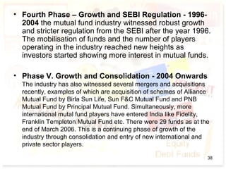 • Fourth Phase – Growth and SEBI Regulation - 1996-
2004 the mutual fund industry witnessed robust growth
and stricter regulation from the SEBI after the year 1996.
The mobilisation of funds and the number of players
operating in the industry reached new heights as
investors started showing more interest in mutual funds.
• Phase V. Growth and Consolidation - 2004 Onwards
The industry has also witnessed several mergers and acquisitions
recently, examples of which are acquisition of schemes of Alliance
Mutual Fund by Birla Sun Life, Sun F&C Mutual Fund and PNB
Mutual Fund by Principal Mutual Fund. Simultaneously, more
international mutal fund players have entered India like Fidelity,
Franklin Templeton Mutual Fund etc. There were 29 funds as at the
end of March 2006. This is a continuing phase of growth of the
industry through consolidation and entry of new international and
private sector players.
38
 