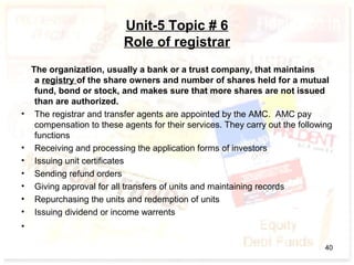 Unit-5 Topic # 6
Role of registrar
The organization, usually a bank or a trust company, that maintains
a registry of the share owners and number of shares held for a mutual
fund, bond or stock, and makes sure that more shares are not issued
than are authorized.
• The registrar and transfer agents are appointed by the AMC. AMC pay
compensation to these agents for their services. They carry out the following
functions
• Receiving and processing the application forms of investors
• Issuing unit certificates
• Sending refund orders
• Giving approval for all transfers of units and maintaining records
• Repurchasing the units and redemption of units
• Issuing dividend or income warrents
•
40
 
