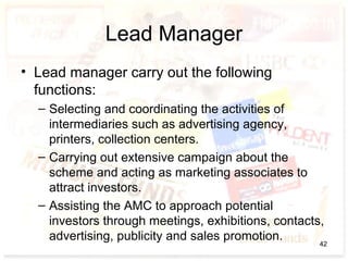 Lead Manager
• Lead manager carry out the following
functions:
– Selecting and coordinating the activities of
intermediaries such as advertising agency,
printers, collection centers.
– Carrying out extensive campaign about the
scheme and acting as marketing associates to
attract investors.
– Assisting the AMC to approach potential
investors through meetings, exhibitions, contacts,
advertising, publicity and sales promotion. 42
 