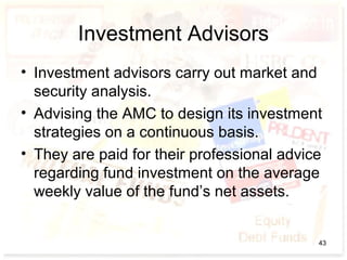 Investment Advisors
• Investment advisors carry out market and
security analysis.
• Advising the AMC to design its investment
strategies on a continuous basis.
• They are paid for their professional advice
regarding fund investment on the average
weekly value of the fund’s net assets.
43
 