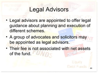 Legal Advisors
• Legal advisors are appointed to offer legal
guidance about planning and execution of
different schemes.
• A group of advocates and solicitors may
be appointed as legal advisors.
• Their fee is not associated with net assets
of the fund.
44
 