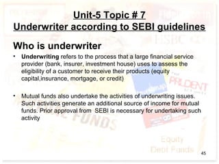 Unit-5 Topic # 7
Underwriter according to SEBI guidelines
Who is underwriter
• Underwriting refers to the process that a large financial service
provider (bank, insurer, investment house) uses to assess the
eligibility of a customer to receive their products (equity
capital,insurance, mortgage, or credit)
• Mutual funds also undertake the activities of underwriting issues.
Such activities generate an additional source of income for mutual
funds. Prior approval from SEBI is necessary for undertaking such
activity
45
 