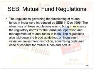 SEBI Mutual Fund Regulations
• The regulations governing the functioning of mutual
funds in India were introduced by SEBI in Dec 1996. The
objectives of these regulations was to bring in existence
the regulatory norms for the formation, operation and
management of mutual funds in India. The regulations
also laid down the broad guidelines on investment
valuation, investment restriction, advertising code and
code of conduct for mutual funds and AMCs.
46
 