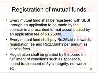 Registration of mutual funds
• Every mutual fund shall be registered with SEBI
through an application to be made by the
sponsor in a prescribed format accompanied by
an application fee of Rs.25000.
• Every mutual fund shall pay Rs.25lakhs towards
registration fee and Rs:2.5lakhs per annum as
service fees.
• Registration shall be granted by the board on
fulfillment of conditions such as sponsor’s,
sound track record of 5yrs integrity, net worth
etc. 47
 