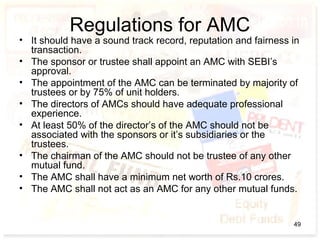 Regulations for AMC
• It should have a sound track record, reputation and fairness in
transaction.
• The sponsor or trustee shall appoint an AMC with SEBI’s
approval.
• The appointment of the AMC can be terminated by majority of
trustees or by 75% of unit holders.
• The directors of AMCs should have adequate professional
experience.
• At least 50% of the director’s of the AMC should not be
associated with the sponsors or it’s subsidiaries or the
trustees.
• The chairman of the AMC should not be trustee of any other
mutual fund.
• The AMC shall have a minimum net worth of Rs.10 crores.
• The AMC shall not act as an AMC for any other mutual funds.
49
 