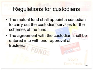 Regulations for custodians
• The mutual fund shall appoint a custodian
to carry out the custodian services for the
schemes of the fund.
• The agreement with the custodian shall be
entered into with prior approval of
trustees.
50
 
