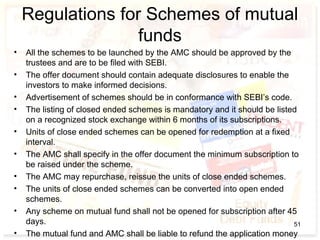 Regulations for Schemes of mutual
funds
• All the schemes to be launched by the AMC should be approved by the
trustees and are to be filed with SEBI.
• The offer document should contain adequate disclosures to enable the
investors to make informed decisions.
• Advertisement of schemes should be in conformance with SEBI’s code.
• The listing of closed ended schemes is mandatory and it should be listed
on a recognized stock exchange within 6 months of its subscriptions.
• Units of close ended schemes can be opened for redemption at a fixed
interval.
• The AMC shall specify in the offer document the minimum subscription to
be raised under the scheme.
• The AMC may repurchase, reissue the units of close ended schemes.
• The units of close ended schemes can be converted into open ended
schemes.
• Any scheme on mutual fund shall not be opened for subscription after 45
days.
• The mutual fund and AMC shall be liable to refund the application money
51
 