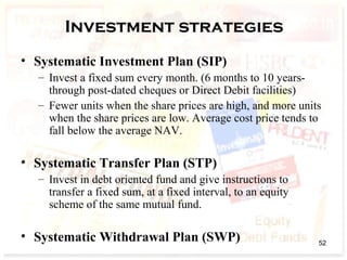 Investment strategies
• Systematic Investment Plan (SIP)
– Invest a fixed sum every month. (6 months to 10 years-
through post-dated cheques or Direct Debit facilities)
– Fewer units when the share prices are high, and more units
when the share prices are low. Average cost price tends to
fall below the average NAV.
• Systematic Transfer Plan (STP)
– Invest in debt oriented fund and give instructions to
transfer a fixed sum, at a fixed interval, to an equity
scheme of the same mutual fund.
• Systematic Withdrawal Plan (SWP) 52
 