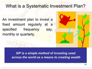 What is a Systematic Investment Plan?
An investment plan to invest a
fixed amount regularly at a
specified frequency say,
monthly or quarterly.
SIP is a simple method of investing used
across the world as a means to creating wealth
53
 