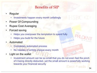 Benefits of SIP
• Regular
• Investments happen every month unfailingly
• Power Of Compounding
• Rupee Cost Averaging
• Forced saving
• Helps you overpower the temptation to spend fully
• Helps you build for the future
• Automated
• Completely automated process
• No hassles of writing cheque every month
• Light on the wallet
• Investment amount can be so small that you do not even feel the pinch
of it being directly deducted, yet the small amount is powerfully working
towards your financial security
54
 